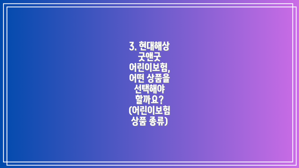 3. 현대해상 굿앤굿 어린이보험, 어떤 상품을 선택해야 할까요? (어린이보험 상품 종류)